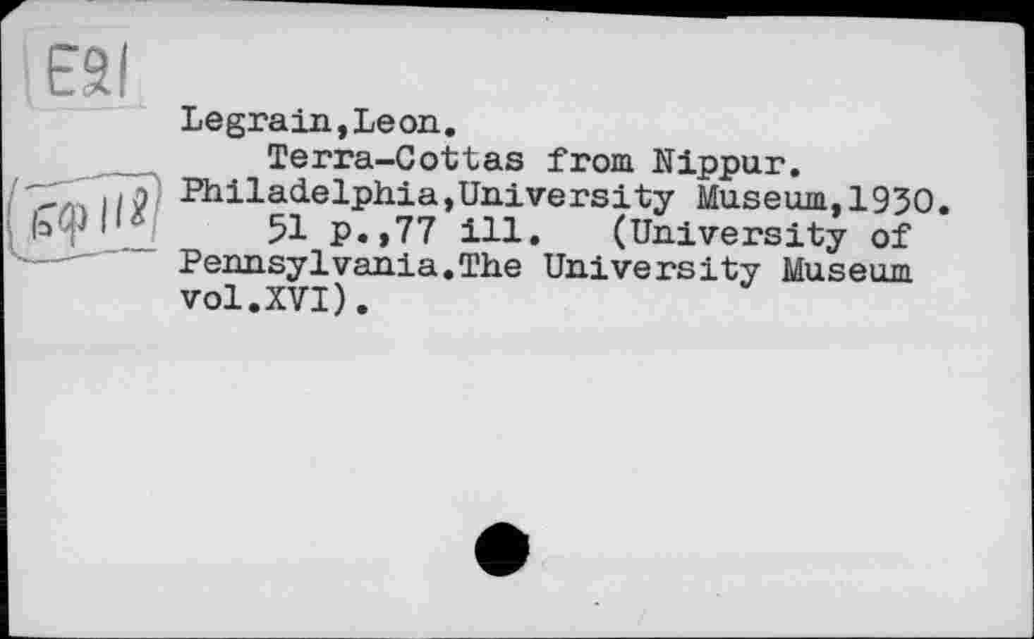 ﻿єаі
Legrain,Leon.
Terra-Cottas from Nippur.
..л'! Philadelphia,Universify Museum,1930.
(эф I'*	51 p.,77 ill. (University of
---— Pennsylvania.The University Museum vol.XVI).